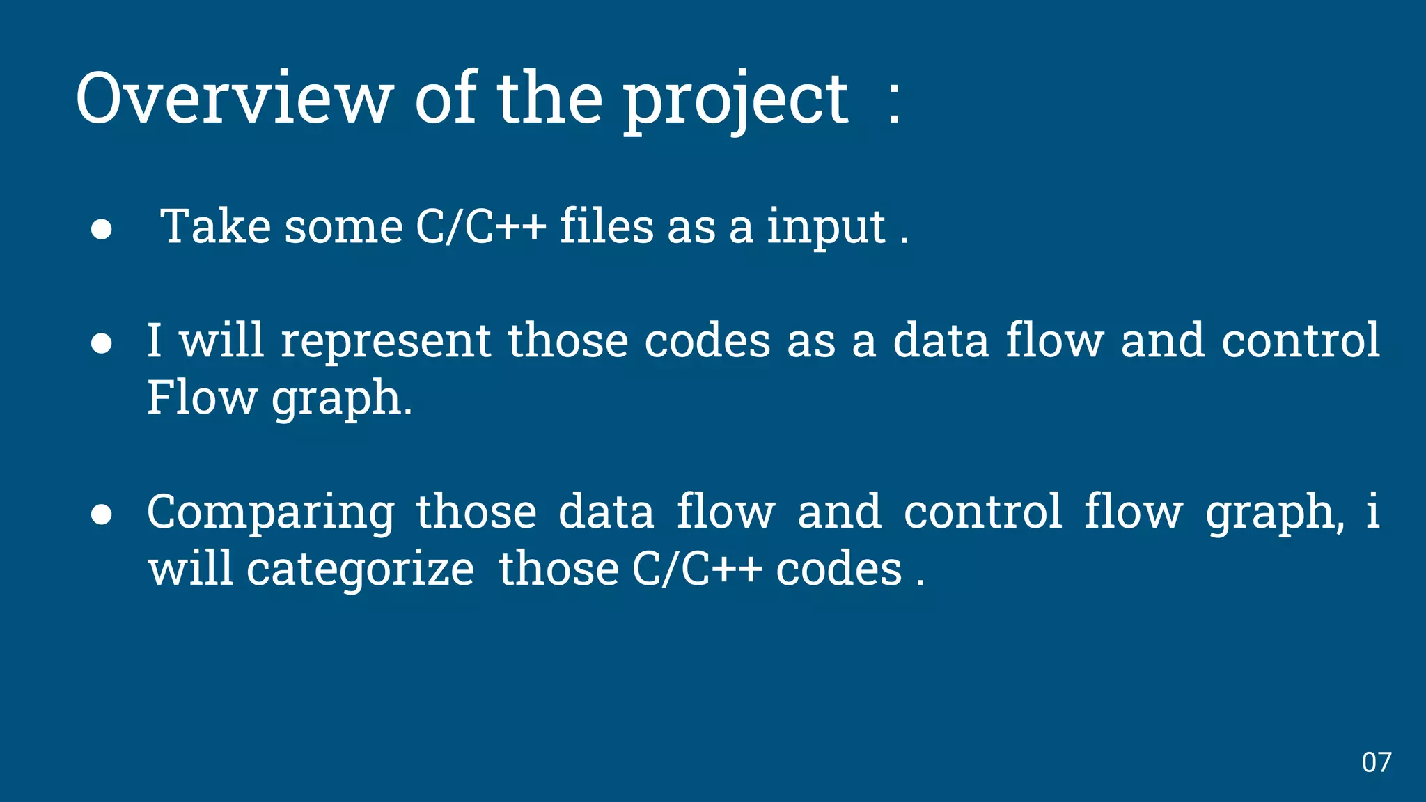 Overview of the project :
● Take some C/C++ files as a input .
● I will represent those codes as a data flow and control
Flow graph.
● Comparing those data flow and control flow graph, i
will categorize those C/C++ codes .
07
 