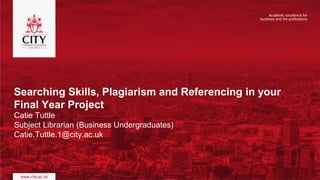 Searching Skills, Plagiarism and Referencing in your
Final Year Project
Catie Tuttle
Subject Librarian (Business Undergraduates)
Catie.Tuttle.1@city.ac.uk
 