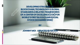 DEVELOPINGSTRATEGIC,AI,
BLOCKCHAIN,TECHNOLOGY&GLOBAL
STANDARDS&RELATED FRAMEWORKS
OFACENTEROFEXCELLENCE(COE)FOR
WORLD’SFIRSTBLOCKCHAINSOCIAL
STOCKEXCHANGE(BSSE)
BY
JOHNNYMOI –UPDATED18FEB2021
 