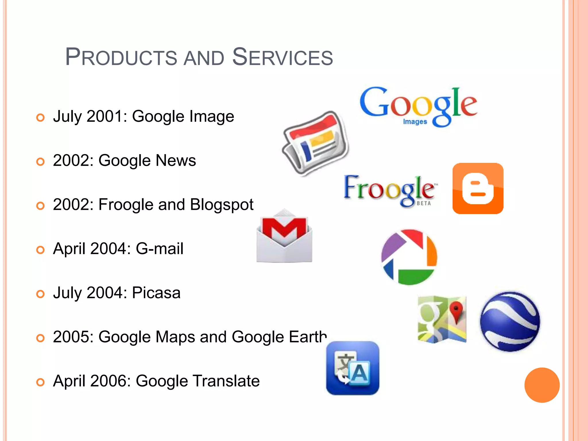 PRODUCTS AND SERVICES
 July 2001: Google Image
 2002: Google News
 2002: Froogle and Blogspot
 April 2004: G-mail
 July 2004: Picasa
 2005: Google Maps and Google Earth
 April 2006: Google Translate
 