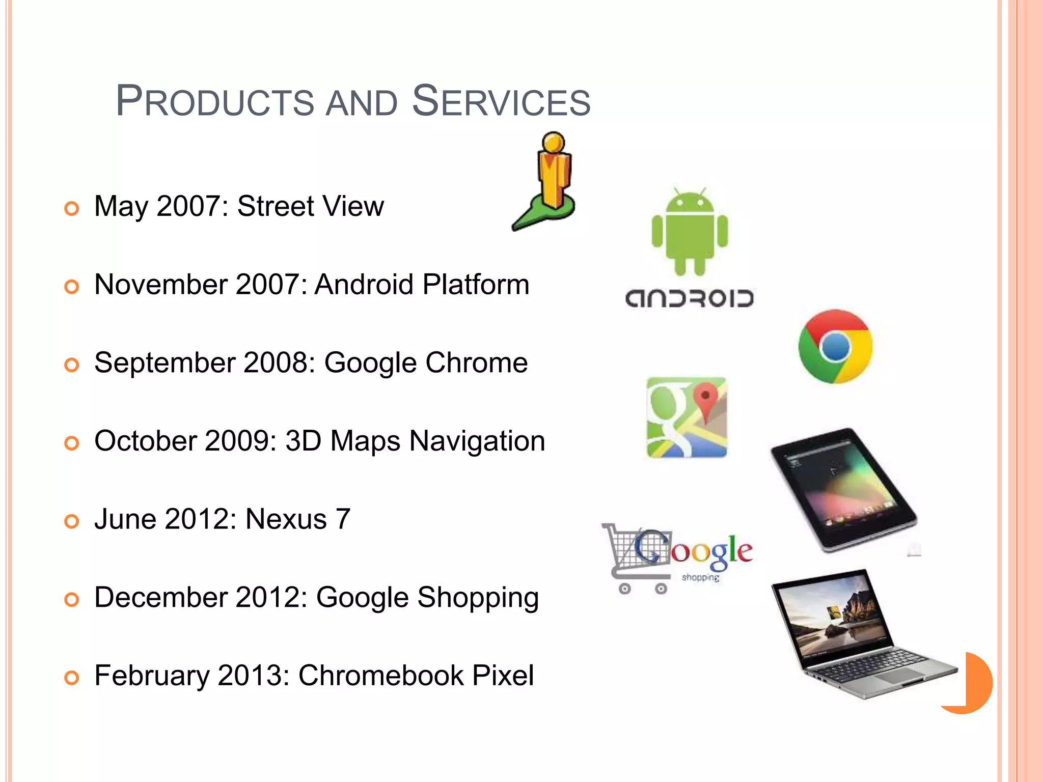 PRODUCTS AND SERVICES
 May 2007: Street View
 November 2007: Android Platform
 September 2008: Google Chrome
 October 2009: 3D Maps Navigation
 June 2012: Nexus 7
 December 2012: Google Shopping
 February 2013: Chromebook Pixel
 