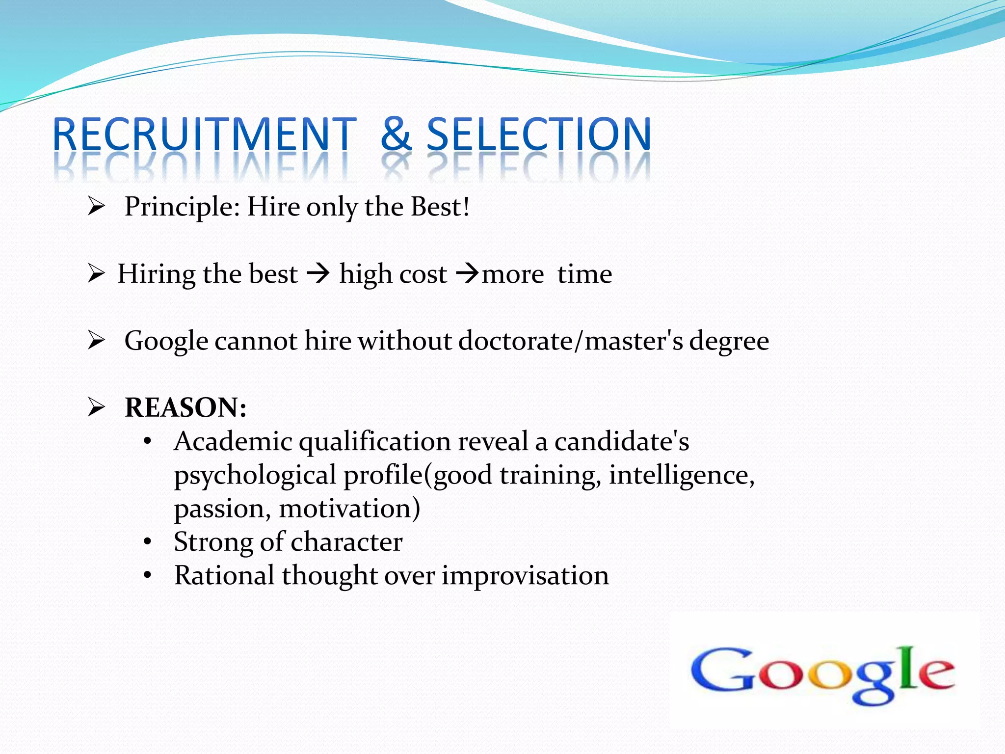  Principle: Hire only the Best!
 Hiring the best  high cost more time
 Google cannot hire without doctorate/master's degree
 REASON:
• Academic qualification reveal a candidate's
psychological profile(good training, intelligence,
passion, motivation)
• Strong of character
• Rational thought over improvisation
 