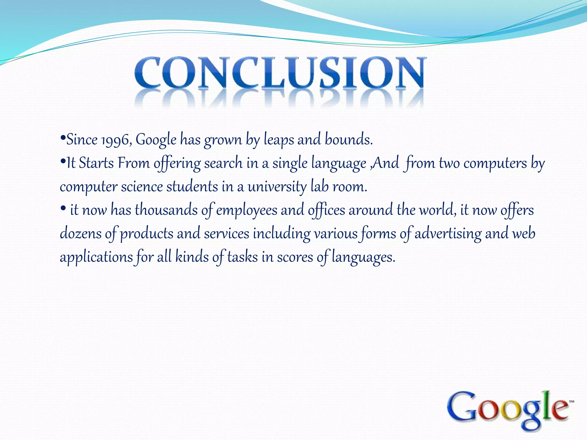 •Since 1996, Google has grown by leaps and bounds.
•It Starts From offering search in a single language ,And from two computers by
computer science students in a university lab room.
• it now has thousands of employees and offices around the world, it now offers
dozens of products and services including various forms of advertising and web
applications for all kinds of tasks in scores of languages.
 