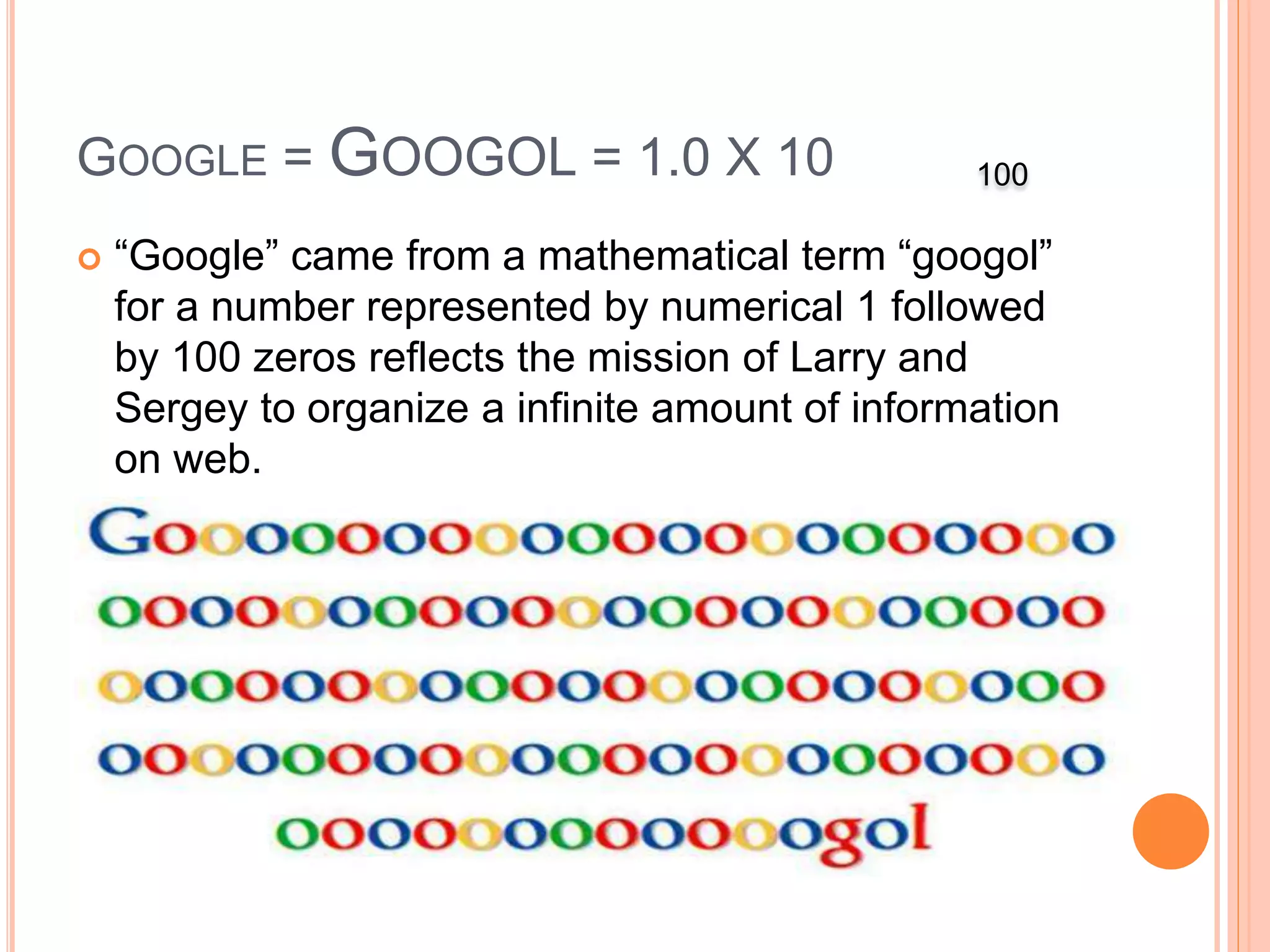GOOGLE = GOOGOL = 1.0 X 10
 “Google” came from a mathematical term “googol”
for a number represented by numerical 1 followed
by 100 zeros reflects the mission of Larry and
Sergey to organize a infinite amount of information
on web.
100
 