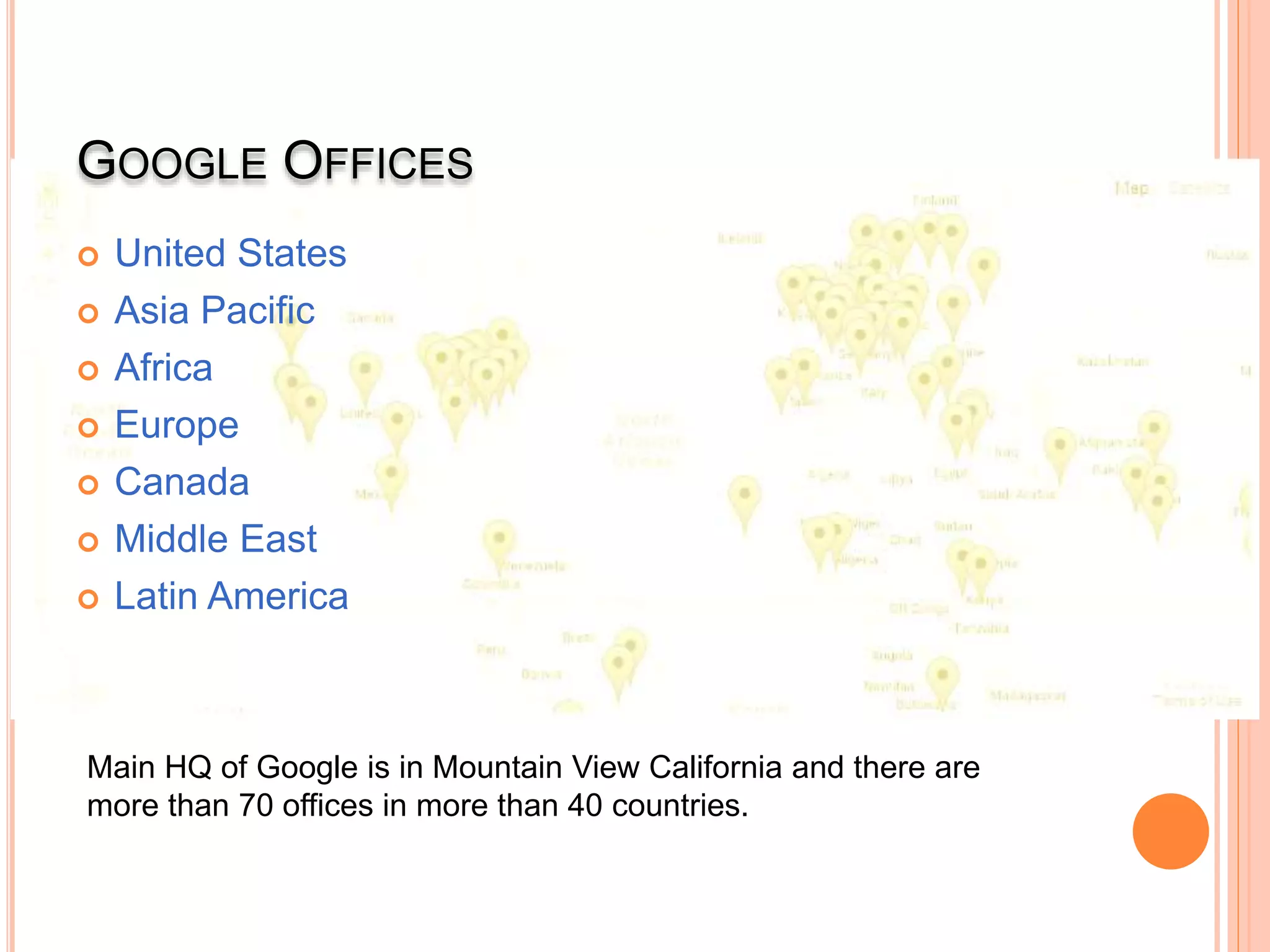 GOOGLE OFFICES
 United States
 Asia Pacific
 Africa
 Europe
 Canada
 Middle East
 Latin America
Main HQ of Google is in Mountain View California and there are
more than 70 offices in more than 40 countries.
 