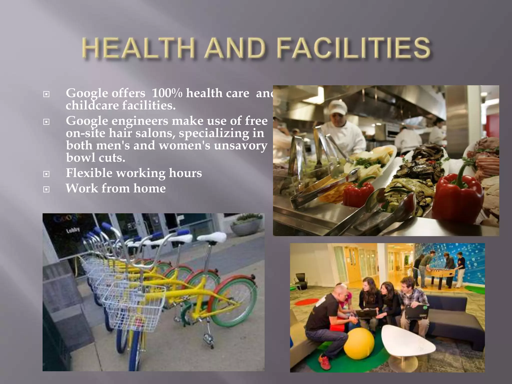  Google offers 100% health care and
childcare facilities.
 Google engineers make use of free
on-site hair salons, specializing in
both men's and women's unsavory
bowl cuts.
 Flexible working hours
 Work from home
 