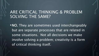 ARE CRITICAL THINKING & PROBLEM
SOLVING THE SAME?
•NO. They are sometimes used interchangeably
but are separate processes that are related in
some situations. Not all decisions we make
involve solving a problem; creativity is a form
of critical thinking itself.
 