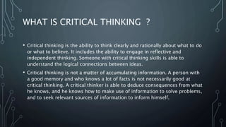 WHAT IS CRITICAL THINKING ?
• Critical thinking is the ability to think clearly and rationally about what to do
or what to believe. It includes the ability to engage in reflective and
independent thinking. Someone with critical thinking skills is able to
understand the logical connections between ideas.
• Critical thinking is not a matter of accumulating information. A person with
a good memory and who knows a lot of facts is not necessarily good at
critical thinking. A critical thinker is able to deduce consequences from what
he knows, and he knows how to make use of information to solve problems,
and to seek relevant sources of information to inform himself.
 