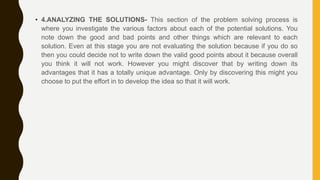 • 4.ANALYZING THE SOLUTIONS- This section of the problem solving process is
where you investigate the various factors about each of the potential solutions. You
note down the good and bad points and other things which are relevant to each
solution. Even at this stage you are not evaluating the solution because if you do so
then you could decide not to write down the valid good points about it because overall
you think it will not work. However you might discover that by writing down its
advantages that it has a totally unique advantage. Only by discovering this might you
choose to put the effort in to develop the idea so that it will work.
 