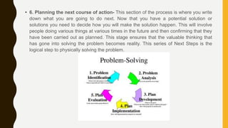 • 6. Planning the next course of action- This section of the process is where you write
down what you are going to do next. Now that you have a potential solution or
solutions you need to decide how you will make the solution happen. This will involve
people doing various things at various times in the future and then confirming that they
have been carried out as planned. This stage ensures that the valuable thinking that
has gone into solving the problem becomes reality. This series of Next Steps is the
logical step to physically solving the problem.
 