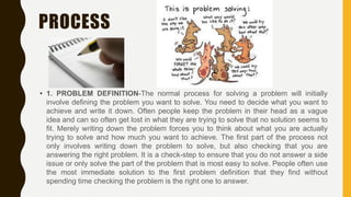 PROCESS
• 1. PROBLEM DEFINITION-The normal process for solving a problem will initially
involve defining the problem you want to solve. You need to decide what you want to
achieve and write it down. Often people keep the problem in their head as a vague
idea and can so often get lost in what they are trying to solve that no solution seems to
fit. Merely writing down the problem forces you to think about what you are actually
trying to solve and how much you want to achieve. The first part of the process not
only involves writing down the problem to solve, but also checking that you are
answering the right problem. It is a check-step to ensure that you do not answer a side
issue or only solve the part of the problem that is most easy to solve. People often use
the most immediate solution to the first problem definition that they find without
spending time checking the problem is the right one to answer.
 
