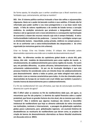 2
De forma oposta, há situações que o senhor acreditava que o Brasil reverteria com
facilidade e que, contrariamente, até hoje se mantém?
BSS: Sim. O sistema político continua inviezado a favor das velhas e rejuvenescidas
oligarquias. Basta ver o poder da bancada ruralista e seus satélites. O Estado não foi
reformado para poder acolher o seu novo protagonismo e a sua base social mais
ampla. A falta de valores republicanos e de sentido de Estado tornou a corrução
endémica. As condições estruturais que produzem a desigualdade continuam
intactas e até se agravaram com o novo extrativismo e a consequente reprimarização
da economia ( o boom dos recursos naturais cujo ciclo é sempre limitado). A extra-
institucionalidade tradicional dos poderosos ( acesso livre a privilégios sempre que
os direitosnão bastam, impunidade, justiça privada, violência no campo) passou a
ter de se confrontar com a extra-institucionalidade dos despossuidos e do crime
organizado (as novissimas guerras civis urbanas).
Crise na Europa. Crise nos Estados Unidos. O colapso dos chamados países
desenvolvidos representa uma cisão com o modelo de desenvolvimento atual?
BSS: Não. As diferentes versões do capitalismo global desde o século XIX, pelo
menos, têm sido modelos de desenvolvimento para umas regiões do mundo e,
simultaneamente, de subdesenvolvimento para outras regiões do mundo. Foi assim
que, em periodos diferentes, os países africanos, latinoamericanos e a India foram
activamente subdesenvolvidos . Só por via de inculcação ideológica é que este
processo histórico foi considerado como um trânsito linear do subdesenvolvimento
para desenvolvimento aberto a todos os países, por todos atingível mais cedo ou
mais tarde e com as mesmas características para todos. A crise dos chamados países
desenvolvidos da Europa do sul mostra com cruel nitidez que também é possível o
transito inverso do desenvolvimento para o subdesenvolvimento.
É o fim do neoliberalismo? Em caso afirmativo, que tipo de estruturação econômica
devemos ter a partir de agora?
BSS: É difícil saber se estamos no fim do neoliberalismo dado que, até agora, os
mecanismos que lhe são próprios ( o domínio do capital financeiro sobre o capital
produtivo), que foram os grandes factores da crise atual, são os mesmos que estão a
“resolvê-la”. Mas é evidente que algumas mudanças são visíveis: o descrédito
intelectual do neoliberalismo que hoje se alimenta sobretudo da rotina incrustada
nas instituições, nacionais e internacionais; a passagem da globalização capitalista
global, passe o pleonasmo, para globalizações regionais; um acumulo histórico de
desobediências ao receituario do neoliberalismo que deram certo; os projetos de
criação de bancos de desenvolvimento alternativos ao Banco Mundial atualmente
em discussão entre os BRICS.
 