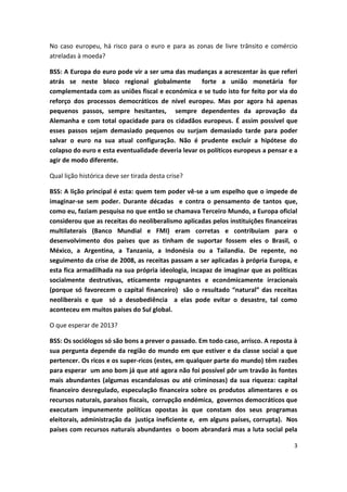 3
No caso europeu, há risco para o euro e para as zonas de livre trânsito e comércio
atreladas à moeda?
BSS: A Europa do euro pode vir a ser uma das mudanças a acrescentar às que referi
atrás se neste bloco regional globalmente forte a união monetária for
complementada com as uniões fiscal e económica e se tudo isto for feito por via do
reforço dos processos democráticos de nível europeu. Mas por agora há apenas
pequenos passos, sempre hesitantes, sempre dependentes da aprovação da
Alemanha e com total opacidade para os cidadãos europeus. É assim possível que
esses passos sejam demasiado pequenos ou surjam demasiado tarde para poder
salvar o euro na sua atual configuração. Não é prudente excluir a hipótese do
colapso do euro e esta eventualidade deveria levar os políticos europeus a pensar e a
agir de modo diferente.
Qual lição histórica deve ser tirada desta crise?
BSS: A lição principal é esta: quem tem poder vê-se a um espelho que o impede de
imaginar-se sem poder. Durante décadas e contra o pensamento de tantos que,
como eu, faziam pesquisa no que então se chamava Terceiro Mundo, a Europa oficial
considerou que as receitas do neoliberalismo aplicadas pelos instituições financeiras
multilaterais (Banco Mundial e FMI) eram corretas e contribuiam para o
desenvolvimento dos países que as tinham de suportar fossem eles o Brasil, o
México, a Argentina, a Tanzania, a Indonésia ou a Tailandia. De repente, no
seguimento da crise de 2008, as receitas passam a ser aplicadas à própria Europa, e
esta fica armadilhada na sua própria ideologia, incapaz de imaginar que as políticas
socialmente destrutivas, eticamente repugnantes e económicamente irracionais
(porque só favorecem o capital financeiro) são o resultado “natural” das receitas
neoliberais e que só a desobediência a elas pode evitar o desastre, tal como
aconteceu em muitos países do Sul global.
O que esperar de 2013?
BSS: Os sociólogos só são bons a prever o passado. Em todo caso, arrisco. A reposta à
sua pergunta depende da região do mundo em que estiver e da classe social a que
pertencer. Os ricos e os super-ricos (estes, em qualquer parte do mundo) têm razões
para esperar um ano bom já que até agora não foi possível pôr um travão às fontes
mais abundantes (algumas escandalosas ou até criminosas) da sua riqueza: capital
financeiro desregulado, especulação financeira sobre os produtos alimentares e os
recursos naturais, paraísos fiscais, corrupção endémica, governos democráticos que
executam impunemente políticas opostas às que constam dos seus programas
eleitorais, administração da justiça ineficiente e, em alguns países, corrupta). Nos
países com recursos naturais abundantes o boom abrandará mas a luta social pela
 