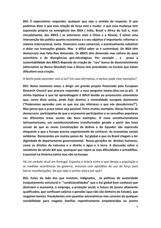 5
BSS: É especulativo responder, qualquer que seja o sentido da resposta. O que
podemos dizer é que essa relação de força está a mudar e que essa mudança tem
expressão própria na emergência dos IBSA ( India, Brasil e Africa do Sul) e, mais
vincadamente, dos BRICS ( os anteriores mais a China e a Rússia). É talvez uma
intervenção tão política quanto económica e o seu objetivo é importante: reformar o
sistema internacional, tanto financeiro como comercial, e eventualmente substituir
o dolar nas transações globais. Mas é difícil saber se é sustentável. Os IBSA têm
democracia mas falta-lhes dimensão. Os BRICS têm dimensão mas sofrem do peso
autoritário e de divergências geo-estratégicas. Por exemplo , a prazo a
sustentabilidade dos BRICS depende da criação do “seu” banco de desenvolvimento
(alternativo ao Banco Mundial) mas a Rússia tem prioridades na Eurásia que talvez
dificultem essa criação.
O Norte pode aprender com o Sul? Em caso afirmativo, o senhor pode citar exemplos?
BSS: Neste momento estou a dirigir um grande projeto financiado pelo European
Research Council que procura responder a essa pergunta (www.alice.ces.uc.pt). A
minha hipótese é que tal aprendizagem é dificil devido ao preconceito colonialista
que, como disse acima, ainda hoje domina a mentalidade europeia dominante
(“Poderemos aprender com os que nos são inferiores e que nós descobrimos?”).
Mas penso que a prazo talvez seja possível. Entre muitos exemplos. Novas formas de
democracia participativa de que o orçamento participativo e os conselhos populares
nas diferentes áreas sociais são bons exemplos. O novo constitucionalismo
latinoamericano, um constitucionalismo transformador gerado a partir das lutas
sociais de que as novas Constituições da Bolívia e do Equador são expressão
eloquente e que a Europa precisa urgentemente de conhecer. As economias sociais
solidárias florescentes em muitos países do Sul global e que no Brasil chegam a ter
diginidade de departamento governamental. Novas gerações de direitos humanos,
como os direitos da natureza e o direito à água e à terra. A discussão sobre o
socialismo do século XXI que, quaisquer que sejam as suas dificuldades e armadilhas,
é possível na América Latina mas não na Europa.
Há um embate atual em Portugal, Espanha e Grécia entre o que deseja a população e
as medidas econômicas do governo, inclusive com episódios de uso de força para
barrar manifestações. De que lado o senhor está e por quê?
BSS: Estou do lado dos que resistem, indignados, às políticas de austeridade
(reajustamento estrutural e “condicionalidades” que o Sul global bem conhece) que
destroem a economia, o emprego, a proteção social, o futuro de jovens altamente
qualificados, que confiscam salários e pensões (que não são dinheiro do Estado), que
resgatam bancos fraudulentos com quantias astronómicas mas carecem de qualquer
sensibilidade para resgatar famílias repentinamente empobrecidas ou jovens
 
