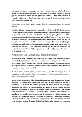 6
forçados a abandonar os estudos, que visam destruir o sistema público de saúde
para o entregar ao capital privado, que privatizam as empresas estatais ao jeito do
que no Brasil ficou conhecido por “privataria tucana”. E tudo isto sem que se
vislumbre outra luz ao fundo do túnel senão a luz de um trem desgovernado
avançando em nossa direção.
Esse embate entre povo e poder indica a falta de representatividade dos partidos
políticos?
BSS: Sem dúvida. Nos países intervencionados pela troika ( FMI, Banco Central
Europeu e Comissão Europeia) podemos dizer que a democracia está suspensa pois
os governos nacionais estão estritamente tutelados por agências e politicas
transnacionais que não foram sufragadas por eleições. Trata-se de um novo Estado
de exceção que ocorre sob aparente normalidade constitucional e cujo alvo não são
perigosos terroristas mas o cidadão comum que sempre obecedeu à lei e lutou pelo
bem-estar da sua familia. Em Portugal, a direita estilo tea party norteamericana que
está no poder aproveita a crise para impor medidas que sempre quis impor mas não
conseguiu por via eleitoral. No fundo, nunca nos perdoou a Revolução dos Cravos de
25 de Abril de 1974.
Para os próximos anos, devemos ter novos modelos de democracia?
BSS: Estamos num momento de bifurcação que tanto pode evoluir para novas
formas de democracia mais intensa e de escala europeia como para novas formas de
autoritarismo, de sociedades politicamente democráticas mas socialmente fascistas
que regulam a longa história de subordinação da Europa periférica do sudoeste, do
sudeste e do leste à Europa central.
Recentemente o senhor propôs, em uma artigo, a questão se Portugal seria um
negócio ou uma democracia. Para o senhor, quando os Estados nacionais tornaram-se
negócios em vez de democracias?
BSS: A teoria democrática liberal original assenta na ideia da existência de dois
mercados, o mercado dos valores que têm preço e se compram e vendem (a
economia) e o mercado dos valores que não têm preço porque são convicções
ideológicas (a política). O neoliberalismo tem vindo a tentar a fusão dos dois
mercados sob a égide do mercado económico, de tal modo que hoje, em política,
tudo ou quase tudo se compra e se vende. Este é o caldo de cultura política que
transforma a corrução em sistema normal de governo e os Estados nacionais, em
gestores do capitalismo global e balcões de negócios. Empresas financeiras
colossais, herdeiras das companhias magestáticas do colonialismo histórico,
governam este sistema. É o caso da Goldman Sachs cujos quadros ou ex-quadros
 