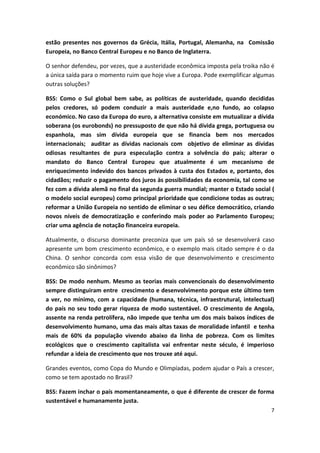 7
estão presentes nos governos da Grécia, Itália, Portugal, Alemanha, na Comissão
Europeia, no Banco Central Europeu e no Banco de Inglaterra.
O senhor defendeu, por vezes, que a austeridade econômica imposta pela troika não é
a única saída para o momento ruim que hoje vive a Europa. Pode exemplificar algumas
outras soluções?
BSS: Como o Sul global bem sabe, as políticas de austeridade, quando decididas
pelos credores, só podem conduzir a mais austeridade e,no fundo, ao colapso
económico. No caso da Europa do euro, a alternativa consiste em mutualizar a dívida
soberana (os eurobonds) no pressuposto de que não há dívida grega, portuguesa ou
espanhola, mas sim dívida europeia que se financia bem nos mercados
internacionais; auditar as dívidas nacionais com objetivo de eliminar as dívidas
odiosas resultantes de pura especulação contra a solvência do país; alterar o
mandato do Banco Central Europeu que atualmente é um mecanismo de
enriquecimento indevido dos bancos privados à custa dos Estados e, portanto, dos
cidadãos; reduzir o pagamento dos juros às possibilidades da economia, tal como se
fez com a dívida alemã no final da segunda guerra mundial; manter o Estado social (
o modelo social europeu) como principal prioridade que condicione todas as outras;
reformar a União Europeia no sentido de eliminar o seu défice democrático, criando
novos níveis de democratização e conferindo mais poder ao Parlamento Europeu;
criar uma agência de notação financeira europeia.
Atualmente, o discurso dominante preconiza que um país só se desenvolverá caso
apresente um bom crescimento econômico, e o exemplo mais citado sempre é o da
China. O senhor concorda com essa visão de que desenvolvimento e crescimento
econômico são sinônimos?
BSS: De modo nenhum. Mesmo as teorias mais convencionais do desenvolvimento
sempre distinguiram entre crescimento e desenvolvimento porque este último tem
a ver, no mínimo, com a capacidade (humana, técnica, infraestrutural, intelectual)
do país no seu todo gerar riqueza de modo sustentável. O crescimento de Angola,
assente na renda petrolífera, não impede que tenha um dos mais baixos índices de
desenvolvimento humano, uma das mais altas taxas de moralidade infantil e tenha
mais de 60% da população vivendo abaixo da linha de pobreza. Com os limites
ecológicos que o crescimento capitalista vai enfrentar neste século, é imperioso
refundar a ideia de crescimento que nos trouxe até aqui.
Grandes eventos, como Copa do Mundo e Olimpíadas, podem ajudar o País a crescer,
como se tem apostado no Brasil?
BSS: Fazem inchar o país momentaneamente, o que é diferente de crescer de forma
sustentável e humanamente justa.
 