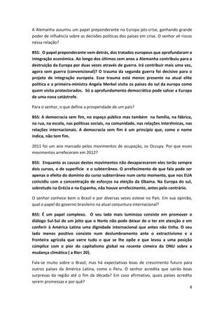 8
A Alemanha assumiu um papel preponderante na Europa pós-crise, ganhando grande
poder de influência sobre as decisões políticas dos países em crise. O senhor vê riscos
nessa relação?
BSS: O papel preponderante vem detrás, dos tratados europeus que aprofundaram a
integração económica. Ao longo dos últimos cem anos a Alemanha contribuiu para a
destruição da Europa por duas vezes através de guerra. Irá contribuir mais uma vez,
agora sem guerra (convencional)? O trauma da segunda guerra foi decisivo para o
projeto de integração europeia. Esse trauma está menos presente na atual elite
política e a primeira-ministra Angela Merkel visita os paises do sul da europa como
quem visita protectorados. Só o aprofundamento democrático pode salvar a Europa
de uma nova catástrofe.
Para o senhor, o que define a prosperidade de um país?
BSS: A democracia sem fim, no espaço público mas também na família, na fábrica,
na rua, na escola, nas políticas sociais, na comunidade, nas relações interétnicas, nas
relações internacionais. A democracia sem fim é um princípio que, como o nome
indica, não tem fim.
2011 foi um ano marcado pelos movimentos de ocupação, os Occupy. Por que esses
movimentos arrefeceram em 2012?
BSS: Enquanto as causas destes movimentos não desaparecerem eles terão sempre
dois cursos, o de superfície e o subterrâneo. O arrefecimento de que fala pode ser
apenas o efeito do domínio do curso subterrâneo num certo momento, que nos EUA
coincidiu com a concentração de esforços na eleição da Obama. Na Europa do sul,
sobretudo na Grécia e na Espanha, não houve arrefecimento, antes pelo contrário.
O senhor conhece bem o Brasil e por diversas vezes esteve no País. Em sua opinião,
qual o papel do governo brasileiro na atual conjuntura internacional?
BSS: É um papel complexo. O seu lado mais luminoso consiste em promover o
diálogo Sul-Sul de um jeito que o Norte não pode deixar de o ter em atenção e em
conferir à América Latina uma dignidade internacional que antes não tinha. O seu
lado menos positivo consiste num deslumbramento ante o extractivismo e a
fronteira agrícola que varre tudo o que se lhe opõe e que levou a uma posição
cúmplice com o pior do capitalismo global na recente cimeira da ONU sobre a
mudança climática ( a Rio+ 20).
Fala-se muito sobre o Brasil, mas há expectativas boas de crescimento futuro para
outros países da América Latina, como o Peru. O senhor acredita que sairão boas
surpresas da região até o fim da década? Em caso afirmativo, quais países acredita
serem promessas e por quê?
 