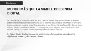 MUCHO MÁS QUE LA SIMPLE PRESENCIA
DIGITAL
Se calcula que, actualmente, existen más de mil millones de páginas web en el mundo.
Este número crece considerablemente por la enorme facilidad que tenemos hoy en día de
poder contar con nuestro pequeño espacio en la red. Sin embargo algo está más que claro:
solo un mínimo (mínimo, mínimo…) porcentaje de estas páginas se encuentran activas,
reciben visitas y cumplen con el objetivo por el que fueron creadas.
En Balam Studio, diseñamos páginas web increíbles, funcionales y alineadas a los
objetivos de marketing de nuestros clientes.
Diseño web
 