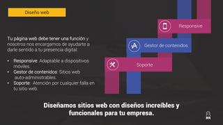 Tu página web debe tener una función y
nosotros nos encargamos de ayudarte a
darle sentido a tu presencia digital.
• Responsive: Adaptable a dispositivos
móviles.
• Gestor de contenidos: Sitios web
auto-administrables.
• Soporte: Atención por cualquier falla en
tu sitio web.
Diseñamos sitios web con diseños increíbles y
funcionales para tu empresa.
Responsive
Gestor de contenidos
Diseño web
Soporte
 