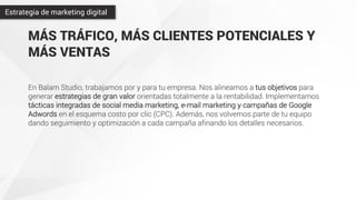MÁS TRÁFICO, MÁS CLIENTES POTENCIALES Y
MÁS VENTAS
En Balam Studio, trabajamos por y para tu empresa. Nos alineamos a tus objetivos para
generar estrategias de gran valor orientadas totalmente a la rentabilidad. Implementamos
tácticas integradas de social media marketing, e-mail marketing y campañas de Google
Adwords en el esquema costo por clic (CPC). Además, nos volvemos parte de tu equipo
dando seguimiento y optimización a cada campaña afinando los detalles necesarios.
Estrategia de marketing digital
 