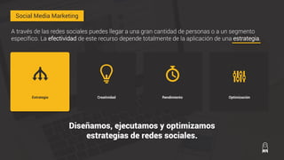 RendimientoCreatividadEstrategia Optimización
A través de las redes sociales puedes llegar a una gran cantidad de personas o a un segmento
específico. La efectividad de este recurso depende totalmente de la aplicación de una estrategia.
Diseñamos, ejecutamos y optimizamos
estrategias de redes sociales.
Social Media Marketing
 