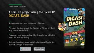 A spin-off project using the Dicast IP
DICAST: DASH
Shares concepts and resources of Dicast
Portrays the journey of the heroes of Dicast on their
way to the battlefield
Easy one-touch gameplay, highly addictive with the
need for precise timing
Released on two major mobile platforms (Apple App
Store & Google Play Store)
PROJECT : DICAST 1st SPIN-OFF
 