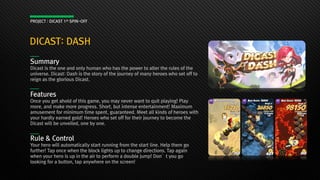 DICAST: DASH
PROJECT : DICAST 1st SPIN-OFF
Summary
Dicast is the one and only human who has the power to alter the rules of the
universe. Dicast: Dash is the story of the journey of many heroes who set off to
reign as the glorious Dicast.
Features
Once you get ahold of this game, you may never want to quit playing! Play
more, and make more progress. Short, but intense entertainment! Maximum
amusement for minimum time spent, guaranteed. Meet all kinds of heroes with
your hardly earned gold! Heroes who set off for their journey to become the
Dicast will be unveiled, one by one.
Rule & Control
Your hero will automatically start running from the start line. Help them go
further! Tap once when the block lights up to change directions. Tap again
when your hero is up in the air to perform a double jump! Don’t you go
looking for a button, tap anywhere on the screen!
 