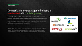 Domestic and overseas game industry is
overheated with mobile games.
MARKET STATE
Everybody makes mobile games nowadays, but ultimately it is a war
between major game studios and distributors based on capital strength.
Huge proportion of the market share goes to the top game dev studios,
so fair market competition is impossible.
Mobile, SNS, non-Kakao, exclusive release, major publishers, endless
supply deriving from monopoly (money spent on development and
advertisement), puzzle, indie, medium and large game development
 