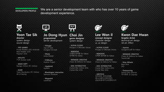 Yoon Tae Sik
director
system design
sound design
- YPD GAMES
Puzzle Breaker (iOS, Android)
Beat Breaker (iOS)
Popstar! (iOS)
- NPLUTO
T’UP (Screen Golf)
- AEGIS SOFT
Racego Online (PC Online)
- iSURF
Team Revoluxion (PC Online)
All of Racing
DEVELOPERS PROFILE
Jo Dong Hyun
programmer
Server development
- NJoygo
Top of Tank
Dungeon & Dash
- DGate
Jump Master
- E10Korea
Avarice Project
- Joyplanet
Joyfarm
- Bluedragon interactive
Samurai Shodown
- Waypoint
Landmass
Choi Jin
game designer
system design
- ALPHA CLOUD
Prooject D (Wonder Stone)
- 9GROOVE
나에게 달려왕 for Kakao
오목왕 for Kakao
- WEMADE CREATIVE
Chaos & Defence for Kakao
- GNC INTERACTIVE
Crystal War Online (iOS)
Crystal War (iOS)
Lee Won il
concept designer
character design
ui, ux desgin
- ALPHA CLOUD
Prooject D (Wonder Stone)
- 9GROOVE
나에게 달려왕 for Kakao
- WEMADE CREATIVE
Chaos & Defence for Kakao
- GNC INTERACTIVE
Crystal War Online (iOS)
Crystal War (iOS)
- GRETECH
이카리아, 반지의제왕
테니스왕자,건파이럿츠
2005프로야구,오리엔트사가
Kwon Dae Hwan
Graphic Artist
technical art design
3d art, Effect
- Joymax
DungeonCraft for Kakao
- WEMADE CREATIVE
Chaos & Defence for Kakao
TouchCraft
- Nine Wheels
Beat Pirot
EX3
- Outsourcing
Sword Girls (Zeonix)
주사위의 신 (Joycity)
We are a senior development team with who has over 10 years of game
development experience.
 