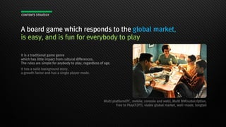 A board game which responds to the global market,
is easy, and is fun for everybody to play
It is a traditional game genre
which has little impact from cultural differences.
The rules are simple for anybody to play, regardless of age.
It has a solid background story,
a growth factor and has a single player mode.
Multi platform(PC, mobile, console and web), Multi BM(subscription,
Free to Play(F2P)), viable global market, well-made, longtail
CONTENTS STRATEGY
 