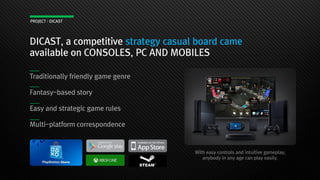 DICAST, a competitive strategy casual board came
available on CONSOLES, PC AND MOBILES
Traditionally friendly game genre
Fantasy-based story
Easy and strategic game rules
Multi-platform correspondence
With easy controls and intuitive gameplay,
anybody in any age can play easily.
PROJECT : DICAST
 