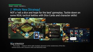 PROJECT : DICAST : FEATURE 2/3
2. Whole New [Strategy]
NOT a 'roll a dice and hope for the best' gameplay. Tackle down on
some REAL tactical battles with Dice Cards and character skills!
Real STRATEGY
- ‘Dice Cards,’ a feature which adds strategic elements to the randomness of the dice
- Diverse tactics with character skills and Base(HQ) traits
 