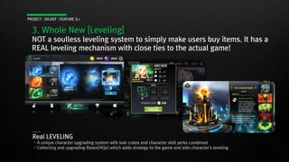 3. Whole New [Leveling]
NOT a soulless leveling system to simply make users buy items. It has a
REAL leveling mechanism with close ties to the actual game!
PROJECT : DICAST : FEATURE 3/3
Real LEVELING
- A unique character upgrading system with loot crates and character skill perks combined
- Collecting and upgrading Bases(HQs) which adds strategy to the game and aids character's leveling
 