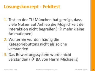 Lösungskonzept - FeldtestTest an der TU München hat gezeigt, dass viele Nutzer auf Anhieb die Möglichkeit der Interaktion nicht begreifen(  mehr kleine Animationen)Weiterhin wurden häufig die Kategoriebuttons nicht als solche verstandenDas Bewertungssystem wurde nicht verstanden ( BA von Herrn Michaelis)21.Januar 2010Simon, Marc Uwe10