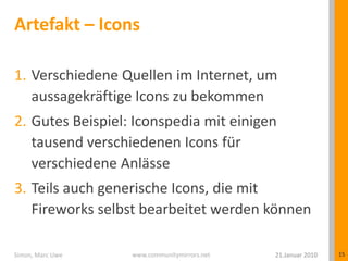Artefakt – IconsVerschiedene Quellen im Internet, um aussagekräftige Icons zu bekommenGutes Beispiel: Iconspedia mit einigen tausend verschiedenen Icons für verschiedene AnlässeTeils auch generische Icons, die mit Fireworks selbst bearbeitet werden können21.Januar 2010Simon, Marc Uwe15