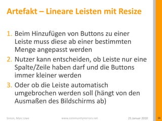 Artefakt – Lineare Leisten mit ResizeBeim Hinzufügen von Buttons zu einer Leiste muss diese ab einer bestimmten Menge angepasst werdenNutzer kann entscheiden, ob Leiste nur eine Spalte/Zeile haben darf und die Buttons immer kleiner werdenOder ob die Leiste automatisch umgebrochen werden soll (hängt von den Ausmaßen des Bildschirms ab)21.Januar 2010Simon, Marc Uwe16
