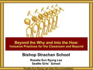 Bishop Strachan School
Rosetta Eun Ryong Lee
Seattle Girls’ School
Rosetta Eun Ryong Lee (http://tiny.cc/rosettalee)
Beyond the Why and Into the How:
Inclusive Practices for the Classroom and Beyond
 