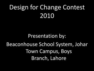 Design for Change Contest 2010 Presentation by:  Beaconhouse School System, Johar Town Campus, Boys Branch, Lahore  