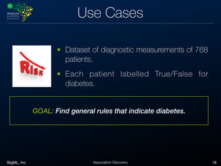 BigML, Inc 18Association Discovery
Use Cases
GOAL: Find general rules that indicate diabetes.
• Dataset of diagnostic measurements of 768
patients.
• Each patient labelled True/False for
diabetes.
 