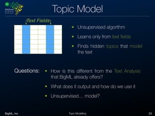 BigML, Inc 23Topic Modelling
Topic Model
Text Fields
• Unsupervised algorithm
• Learns only from text ﬁelds
• Finds hidden topics that model
the text
• How is this diﬀerent from the Text Analysis
that BigML already oﬀers?
• What does it output and how do we use it
• Unsupervised… model?
Questions:
 