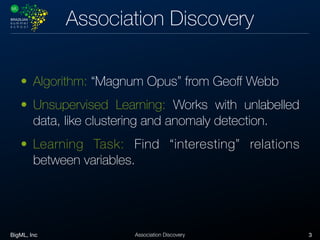 BigML, Inc 3Association Discovery
Association Discovery
• Algorithm: “Magnum Opus” from Geoﬀ Webb
• Unsupervised Learning: Works with unlabelled
data, like clustering and anomaly detection.
• Learning Task: Find “interesting” relations
between variables.
 