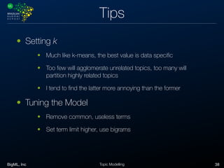 BigML, Inc 38Topic Modelling
Tips
• Setting k
• Much like k-means, the best value is data speciﬁc
• Too few will agglomerate unrelated topics, too many will
partition highly related topics
• I tend to ﬁnd the latter more annoying than the former
• Tuning the Model
• Remove common, useless terms
• Set term limit higher, use bigrams
 