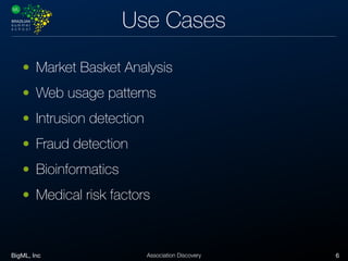 BigML, Inc 6Association Discovery
Use Cases
• Market Basket Analysis
• Web usage patterns
• Intrusion detection
• Fraud detection
• Bioinformatics
• Medical risk factors
 