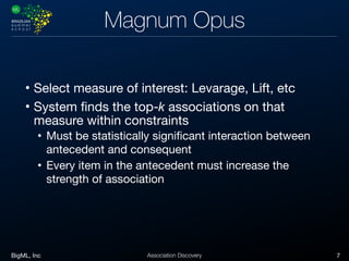 BigML, Inc 7Association Discovery
Magnum Opus
• Select measure of interest: Levarage, Lift, etc

• System finds the top-k associations on that
measure within constraints 

• Must be statistically significant interaction between
antecedent and consequent

• Every item in the antecedent must increase the
strength of association
 