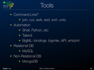 BigML, Inc 29Basic Transformations
Tools
• Command Line?
• join, cut, awk, sed, sort, uniq
• Automation
• Shell, Python, etc
• Talend
• BigML: bindings, bigmler, API, whizzml
• Relational DB
• MySQL
• Non-Relational DB
• MongoDB
 