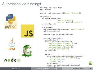 Automation via bindings
from bigml.api import BigML
api = BigML()
project = api.create_project({'name': 'ToyBoost'})
orig_source =
api.create_source(source,
{"name": "ToyBoost",
"project": project['resource']})
api.ok(orig_source)
orig_dataset =
api.create_dataset(orig_source, {"name": "Boost"})
api.ok(orig_dataset)
trainset = api.get_dataset(trainset)
for loop in range(0,10):
api.ok(trainset)
model = api.create_model(trainset, {
"name": "ToyBoost - Model%d" % loop,
"objective_fields": ["letter"],
"excluded_fields": ["weight"],
"weight_field": "100011"})
api.ok(model)
batchp =
api.create_batch_prediction(model, trainset, {
"name": "ToyBoost - Result%d" % loop,
"all_fields": True,
"header": True})
api.ok(batchp)
batchp = api.get_batch_prediction(batchp)
batchp_dataset =
api.get_dataset(batchp['object'])#BSSML16 Automating Machine Learning December 2016 17 / 29
 