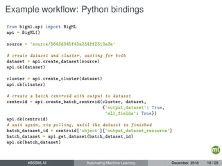 Example workﬂow: Python bindings
from bigml.api import BigML
api = BigML()
source = 'source/5643d345f43a234ff2310a3e'
# create dataset and cluster, waiting for both
dataset = api.create_dataset(source)
api.ok(dataset)
cluster = api.create_cluster(dataset)
api.ok(cluster)
# create a batch centroid with output to dataset
centroid = api.create_batch_centroid(cluster, dataset,
{'output_dataset': True,
'all_fields': True})
api.ok(centroid)
# wait again, via polling, until the dataset is finished
batch_dataset_id = centroid['object']['output_dataset_resource']
batch_dataset = api.get_dataset(batch_dataset_id)
api.ok(batch_dataset)
#BSSML16 Automating Machine Learning December 2016 18 / 29
 