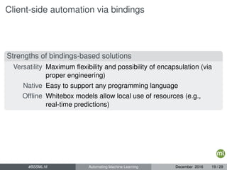 Client-side automation via bindings
Strengths of bindings-based solutions
Versatility Maximum ﬂexibility and possibility of encapsulation (via
proper engineering)
Native Easy to support any programming language
Ofﬂine Whitebox models allow local use of resources (e.g.,
real-time predictions)
#BSSML16 Automating Machine Learning December 2016 19 / 29
 