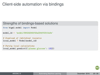 Client-side automation via bindings
Strengths of bindings-based solutions
from bigml.model import Model
model_id = 'model/5643d345f43a234ff2310a3e'
# Download of (whitebox) resource
local_model = Model(model_id)
# Purely local calculations
local_model.predict({'plasma glucose': 132})
#BSSML16 Automating Machine Learning December 2016 20 / 29
 