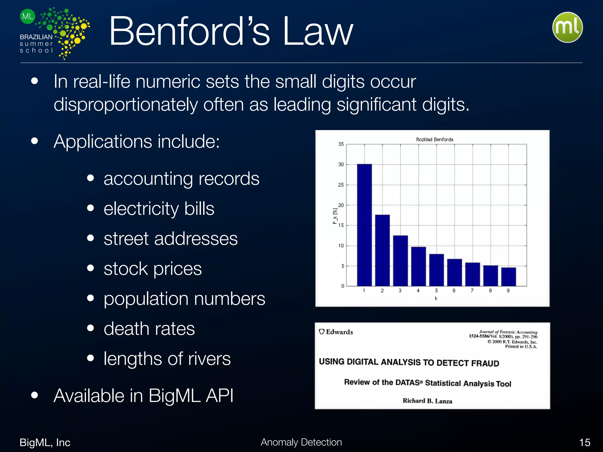 BigML, Inc 15Anomaly Detection
Benford’s Law
• In real-life numeric sets the small digits occur
disproportionately often as leading signiﬁcant digits.
• Applications include:
• accounting records
• electricity bills
• street addresses
• stock prices
• population numbers
• death rates
• lengths of rivers
• Available in BigML API
 